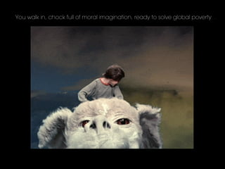 You walk in, chock full of moral imagination, ready to solve global poverty…
 