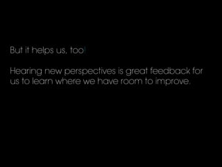 But it helps us, too!
Hearing new perspectives is great feedback for
us to learn where we have room to improve.
 