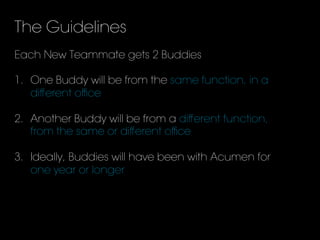The Guidelines
Each New Teammate gets 2 Buddies
1.  One Buddy will be from the same function, in a
diﬀerent oﬃce
2.  Another Buddy will be from a diﬀerent function,
from the same or diﬀerent oﬃce
3.  Ideally, Buddies will have been with Acumen for
one year or longer
 