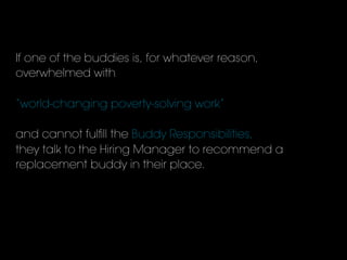 If one of the buddies is, for whatever reason,
overwhelmed with
“world-changing poverty-solving work”
and cannot fulﬁll the Buddy Responsibilities,
they talk to the Hiring Manager to recommend a
replacement buddy in their place.
 