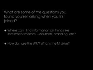 What are some of the questions you
found yourself asking when you ﬁrst
joined?
	
  
+  Where can I ﬁnd information on things like
investment memos, +Acumen, branding, etc?
	
  
+  How do I use the Wiki? What’s the M drive?
 