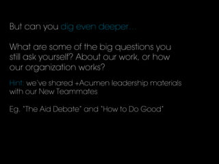 But can you dig even deeper…
What are some of the big questions you
still ask yourself? About our work, or how
our organization works?
	
  
Hint: we’ve shared +Acumen leadership materials
with our New Teammates
Eg. “The Aid Debate” and “How to Do Good”
 