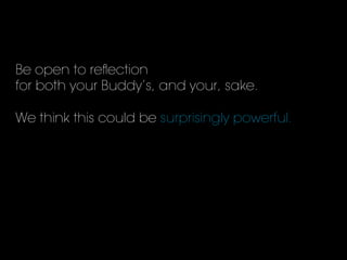 Be open to reﬂection
for both your Buddy’s, and your, sake.
We think this could be surprisingly powerful.
 