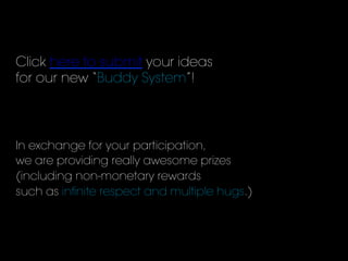 Click here to submit your ideas
for our new “Buddy System”!
In exchange for your participation,
we are providing really awesome prizes
(including non-monetary rewards
such as inﬁnite respect and multiple hugs.)
 