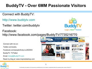 BuddyTV - Over 6MM Passionate Visitors

Connect with BuddyTV:
http://www.buddytv.com
Twitter: twitter.com/buddytv
Facebook:
http://www.facebook.com/pages/BuddyTV/7735216770

Connect with me on:
Twitter.com/aceliu
Facebook.com/people/Andy-Liu/622003
BuddyTV: TVTalker
Email: Andy@BuddyTV.com
Read my blog at: www.inspiredstartup.com


                                                                                                 1
                      All information and materials in this document are confidential and not to be shared or redistributed without the expressed written consent of BuddyTV™
 