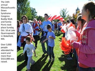 The 14th
annual
Massachusetts
Down
Syndrome
Congress
Buddy Walk
and Family
Picnic took
place Sunday,
Oct. 10 at Lake
Quannapowitt
in Wakefield,
MA.
Over 3,000
people
attended the
event and
more than
$322,000 was
raised.
 