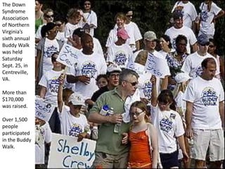 The Down
Syndrome
Association
of Northern
Virginia’s
sixth annual
Buddy Walk
was held
Saturday
Sept. 25, in
Centreville,
VA.
More than
$170,000
was raised.
Over 1,500
people
participated
in the Buddy
Walk.
 