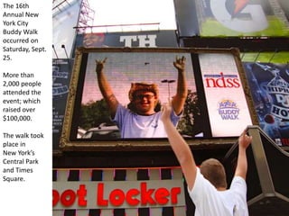 The 16th
Annual New
York City
Buddy Walk
occurred on
Saturday, Sept.
25.
More than
2,000 people
attended the
event; which
raised over
$100,000.
The walk took
place in
New York’s
Central Park
and Times
Square.
 