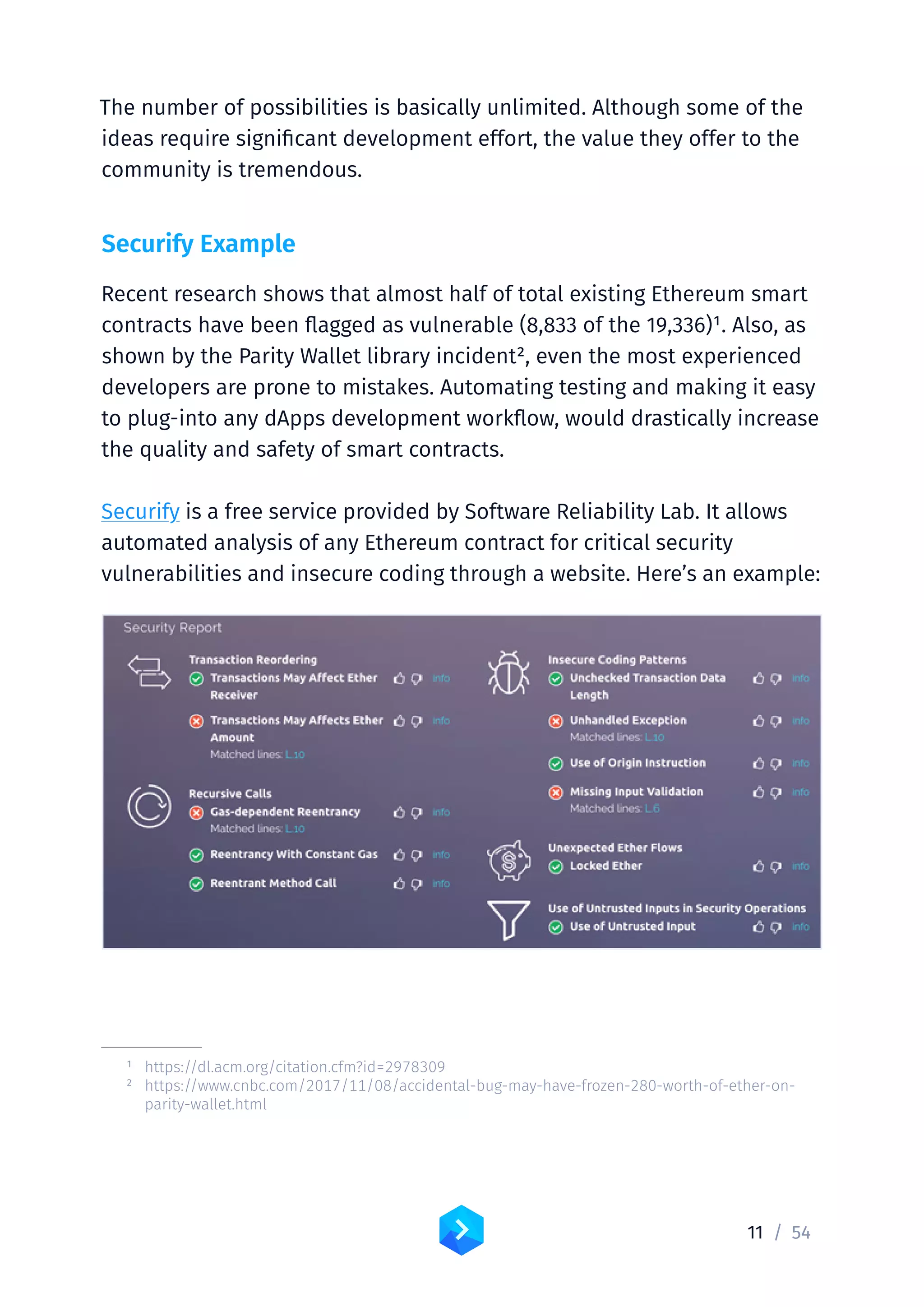 11 /	54
The number of possibilities is basically unlimited. Although some of the
ideas require significant development effort, the value they offer to the
community is tremendous.
Securify Example
Recent research shows that almost half of total existing Ethereum smart
contracts have been flagged as vulnerable (8,833 of the 19,336)1. Also, as
shown by the Parity Wallet library incident2, even the most experienced
developers are prone to mistakes. Automating testing and making it easy
to plug-into any dApps development workflow, would drastically increase
the quality and safety of smart contracts.
Securify is a free service provided by Software Reliability Lab. It allows
automated analysis of any Ethereum contract for critical security
vulnerabilities and insecure coding through a website. Here’s an example:
	 1	https://dl.acm.org/citation.cfm?id=2978309
	 2	https://www.cnbc.com/2017/11/08/accidental-bug-may-have-frozen-280-worth-of-ether-on-
parity-wallet.html
 