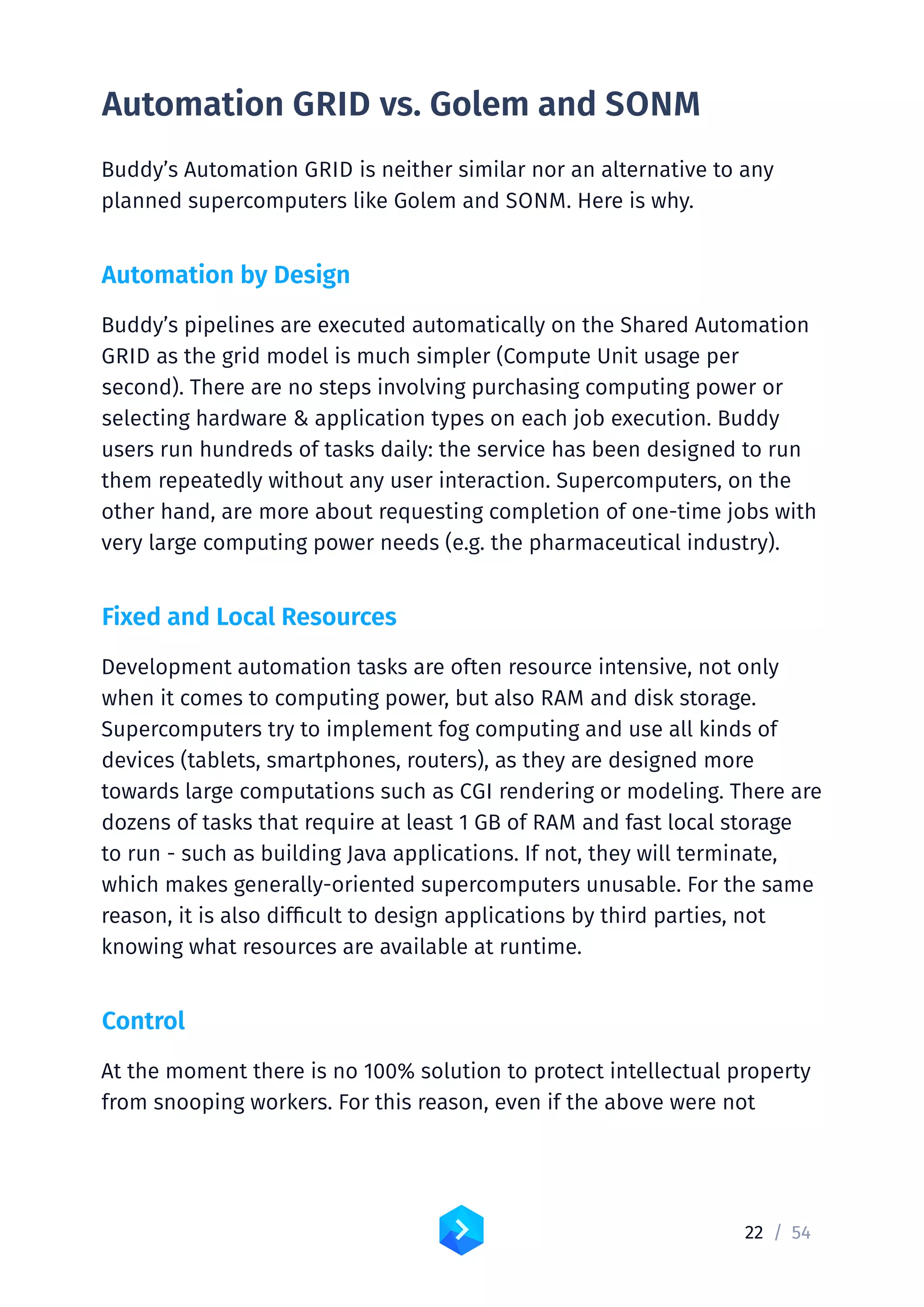 22 /	54
Automation GRID vs. Golem and SONM
Buddy’s Automation GRID is neither similar nor an alternative to any
planned supercomputers like Golem and SONM. Here is why.
Automation by Design
Buddy’s pipelines are executed automatically on the Shared Automation
GRID as the grid model is much simpler (Compute Unit usage per
second). There are no steps involving purchasing computing power or
selecting hardware  application types on each job execution. Buddy
users run hundreds of tasks daily: the service has been designed to run
them repeatedly without any user interaction. Supercomputers, on the
other hand, are more about requesting completion of one-time jobs with
very large computing power needs (e.g. the pharmaceutical industry).
Fixed and Local Resources
Development automation tasks are often resource intensive, not only
when it comes to computing power, but also RAM and disk storage.
Supercomputers try to implement fog computing and use all kinds of
devices (tablets, smartphones, routers), as they are designed more
towards large computations such as CGI rendering or modeling. There are
dozens of tasks that require at least 1 GB of RAM and fast local storage
to run - such as building Java applications. If not, they will terminate,
which makes generally-oriented supercomputers unusable. For the same
reason, it is also difficult to design applications by third parties, not
knowing what resources are available at runtime.
Control
At the moment there is no 100% solution to protect intellectual property
from snooping workers. For this reason, even if the above were not
 
