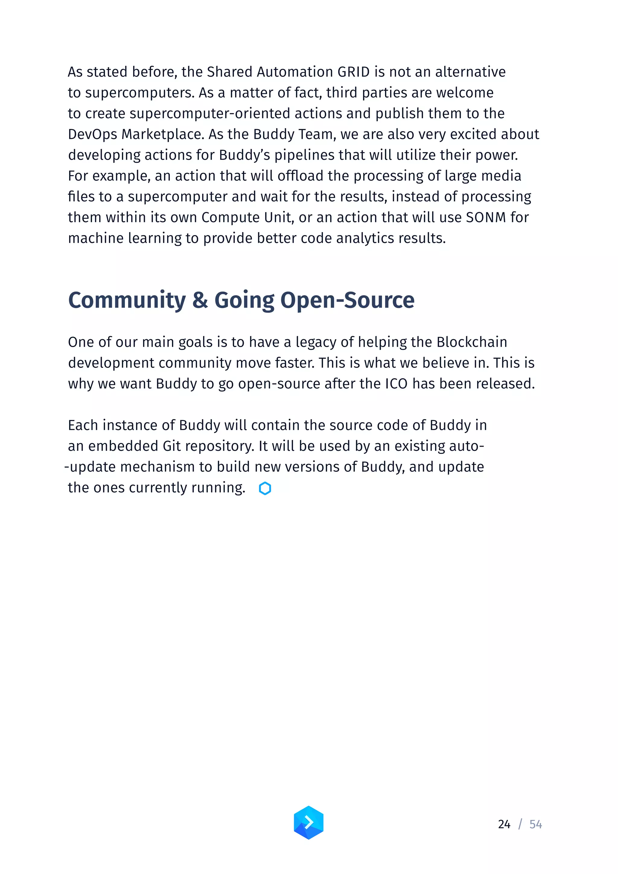 24 /	54
As stated before, the Shared Automation GRID is not an alternative
to supercomputers. As a matter of fact, third parties are welcome
to create supercomputer-oriented actions and publish them to the
DevOps Marketplace. As the Buddy Team, we are also very excited about
developing actions for Buddy’s pipelines that will utilize their power.
For example, an action that will offload the processing of large media
files to a supercomputer and wait for the results, instead of processing
them within its own Compute Unit, or an action that will use SONM for
machine learning to provide better code analytics results.
Community  Going Open-Source
One of our main goals is to have a legacy of helping the Blockchain
development community move faster. This is what we believe in. This is
why we want Buddy to go open-source after the ICO has been released.
Each instance of Buddy will contain the source code of Buddy in
an embedded Git repository. It will be used by an existing auto-
‑update mechanism to build new versions of Buddy, and update
the ones currently running. 
 