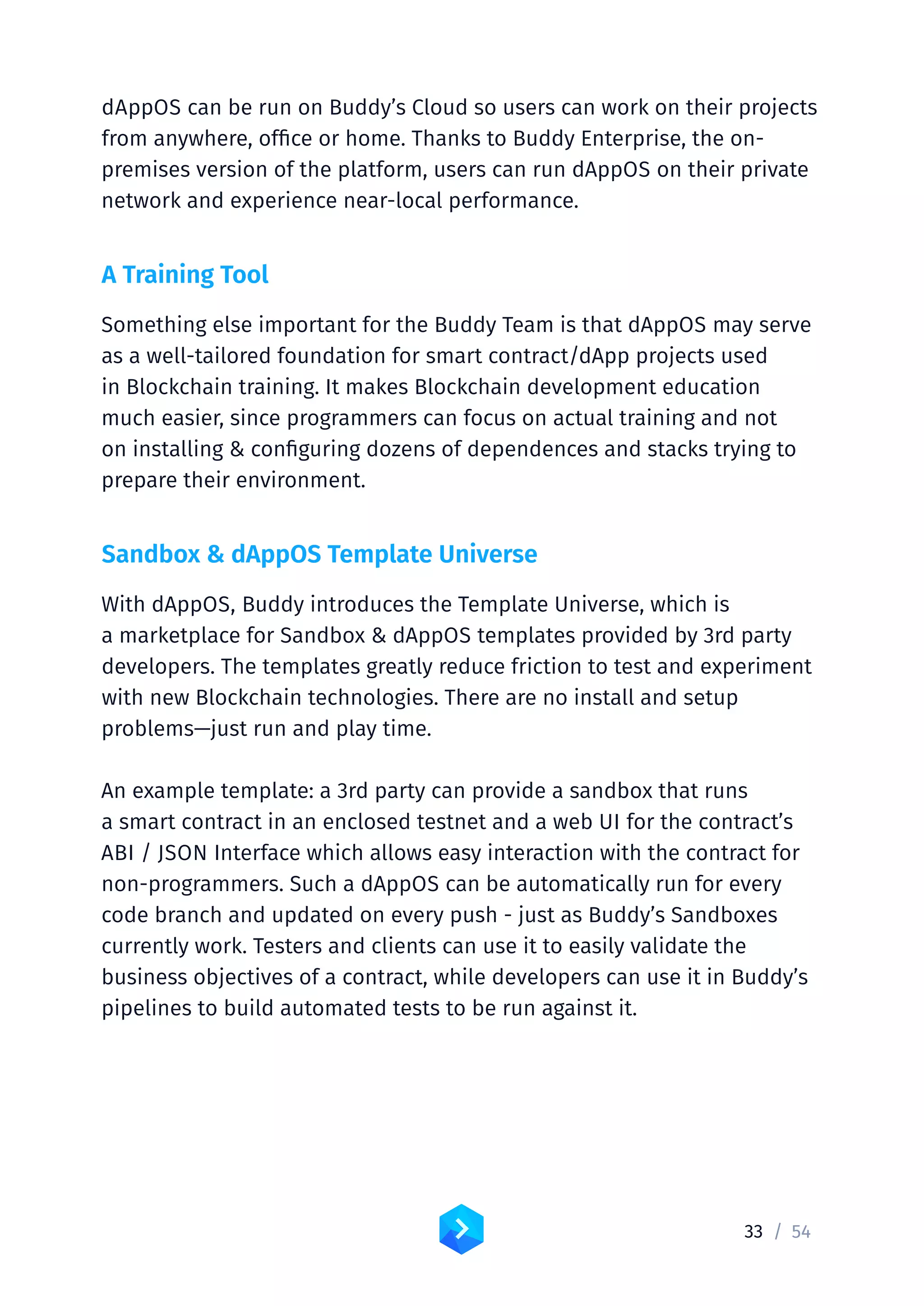 33 /	54
dAppOS can be run on Buddy’s Cloud so users can work on their projects
from anywhere, office or home. Thanks to Buddy Enterprise, the on-
premises version of the platform, users can run dAppOS on their private
network and experience near-local performance.
A Training Tool
Something else important for the Buddy Team is that dAppOS may serve
as a well-tailored foundation for smart contract/dApp projects used
in Blockchain training. It makes Blockchain development education
much easier, since programmers can focus on actual training and not
on installing  configuring dozens of dependences and stacks trying to
prepare their environment.
Sandbox  dAppOS Template Universe
With dAppOS, Buddy introduces the Template Universe, which is
a marketplace for Sandbox  dAppOS templates provided by 3rd party
developers. The templates greatly reduce friction to test and experiment
with new Blockchain technologies. There are no install and setup
problems—just run and play time.
An example template: a 3rd party can provide a sandbox that runs
a smart contract in an enclosed testnet and a web UI for the contract’s
ABI / JSON Interface which allows easy interaction with the contract for
non-programmers. Such a dAppOS can be automatically run for every
code branch and updated on every push - just as Buddy’s Sandboxes
currently work. Testers and clients can use it to easily validate the
business objectives of a contract, while developers can use it in Buddy’s
pipelines to build automated tests to be run against it.
 