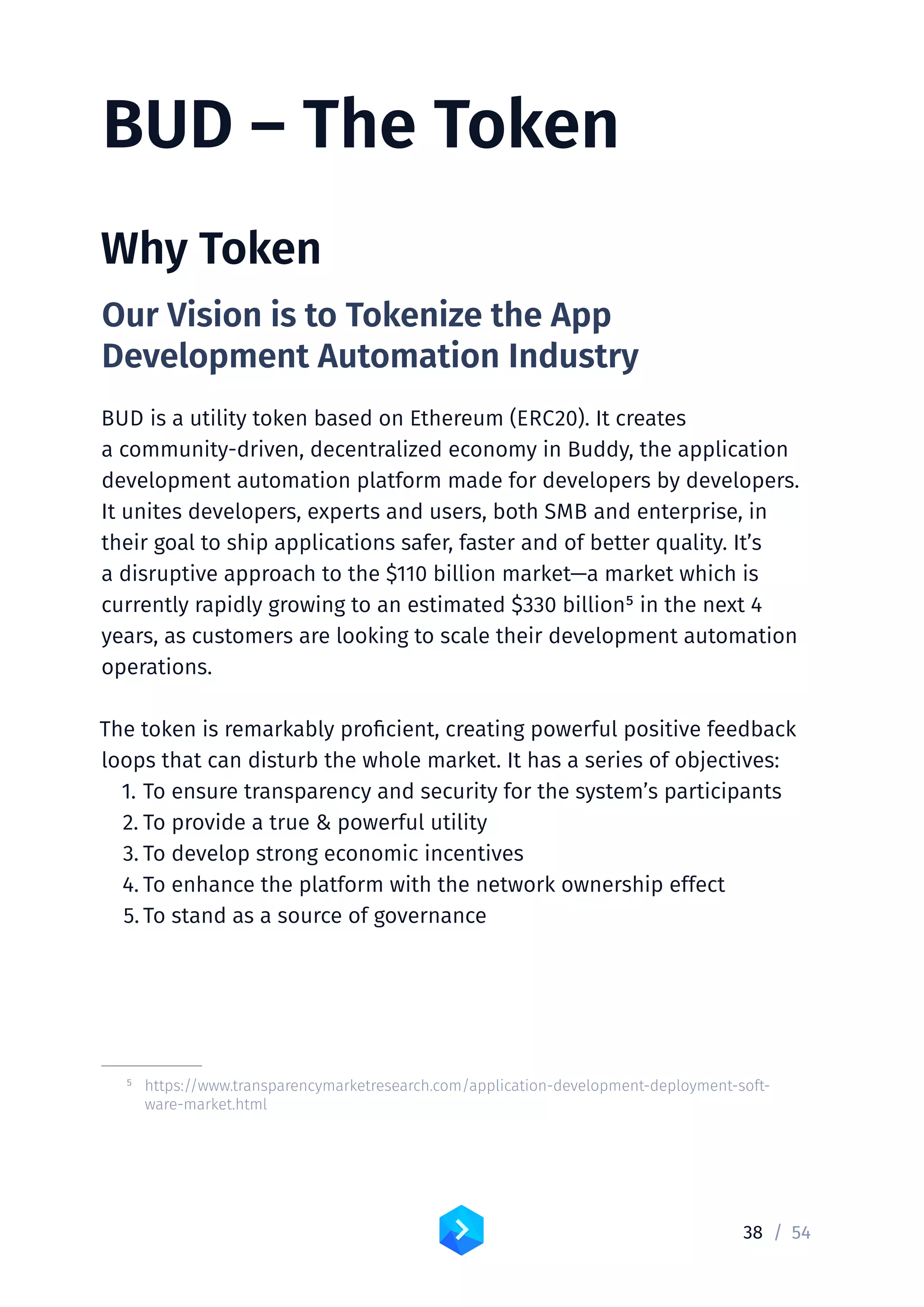 38 /	54
BUD – The Token
Why Token
Our Vision is to Tokenize the App
Development Automation Industry
BUD is a utility token based on Ethereum (ERC20). It creates
a community-driven, decentralized economy in Buddy, the application
development automation platform made for developers by developers.
It unites developers, experts and users, both SMB and enterprise, in
their goal to ship applications safer, faster and of better quality. It’s
a disruptive approach to the $110 billion market—a market which is
currently rapidly growing to an estimated $330 billion5 in the next 4
years, as customers are looking to scale their development automation
operations.
The token is remarkably proficient, creating powerful positive feedback
loops that can disturb the whole market. It has a series of objectives:
1.	To ensure transparency and security for the system’s participants
2.	To provide a true  powerful utility
3.	To develop strong economic incentives
4.	To enhance the platform with the network ownership effect
5.	To stand as a source of governance
	 5	https://www.transparencymarketresearch.com/application-development-deployment-soft-
ware-market.html
 