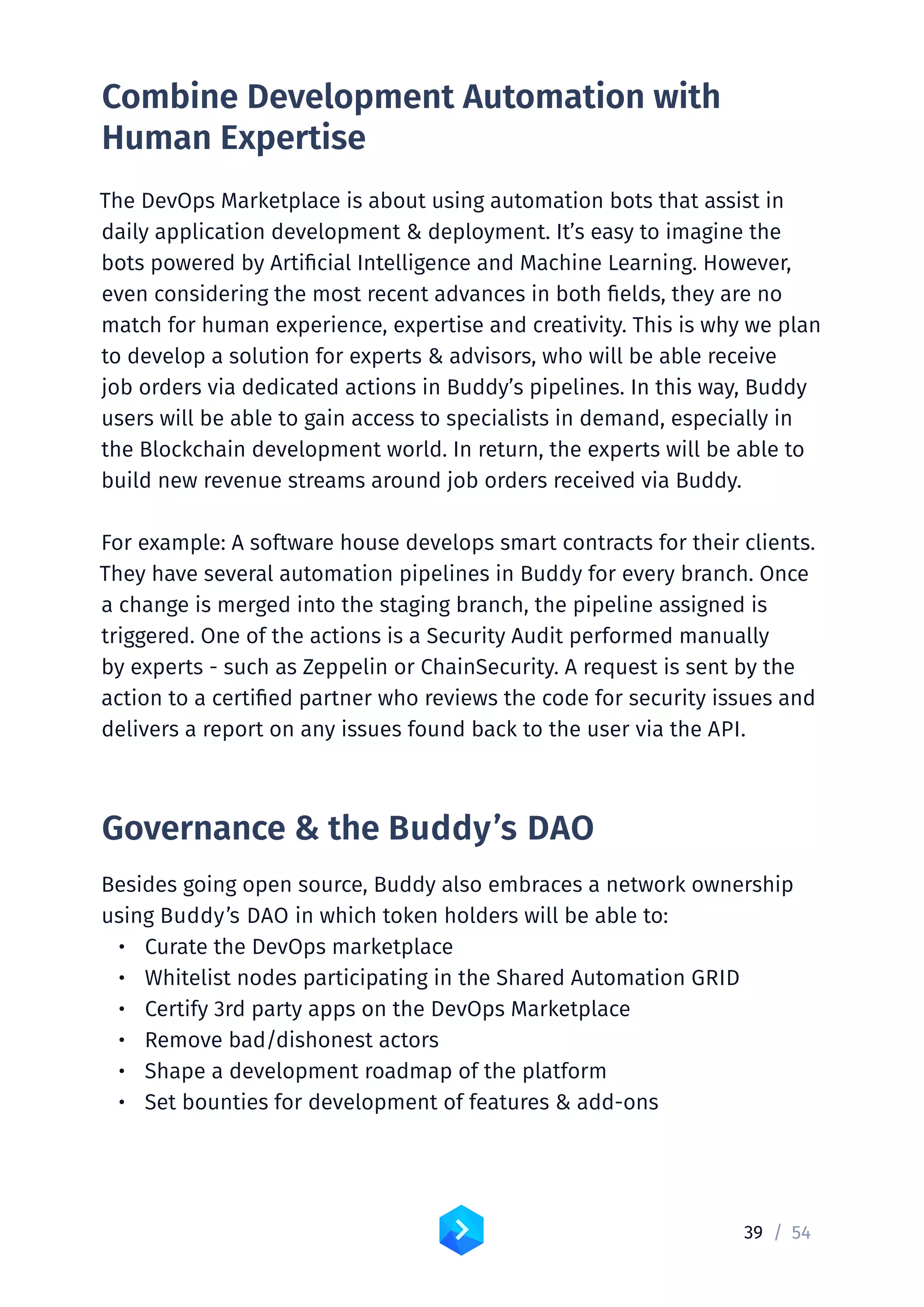 39 /	54
Combine Development Automation with
Human Expertise
The DevOps Marketplace is about using automation bots that assist in
daily application development  deployment. It’s easy to imagine the
bots powered by Artificial Intelligence and Machine Learning. However,
even considering the most recent advances in both fields, they are no
match for human experience, expertise and creativity. This is why we plan
to develop a solution for experts  advisors, who will be able receive
job orders via dedicated actions in Buddy’s pipelines. In this way, Buddy
users will be able to gain access to specialists in demand, especially in
the Blockchain development world. In return, the experts will be able to
build new revenue streams around job orders received via Buddy.
For example: A software house develops smart contracts for their clients.
They have several automation pipelines in Buddy for every branch. Once
a change is merged into the staging branch, the pipeline assigned is
triggered. One of the actions is a Security Audit performed manually
by experts - such as Zeppelin or ChainSecurity. A request is sent by the
action to a certified partner who reviews the code for security issues and
delivers a report on any issues found back to the user via the API.
Governance  the Buddy’s DAO
Besides going open source, Buddy also embraces a network ownership
using Buddy’s DAO in which token holders will be able to:
•	 Curate the DevOps marketplace
•	 Whitelist nodes participating in the Shared Automation GRID
•	 Certify 3rd party apps on the DevOps Marketplace
•	 Remove bad/dishonest actors
•	 Shape a development roadmap of the platform
•	 Set bounties for development of features  add-ons
 