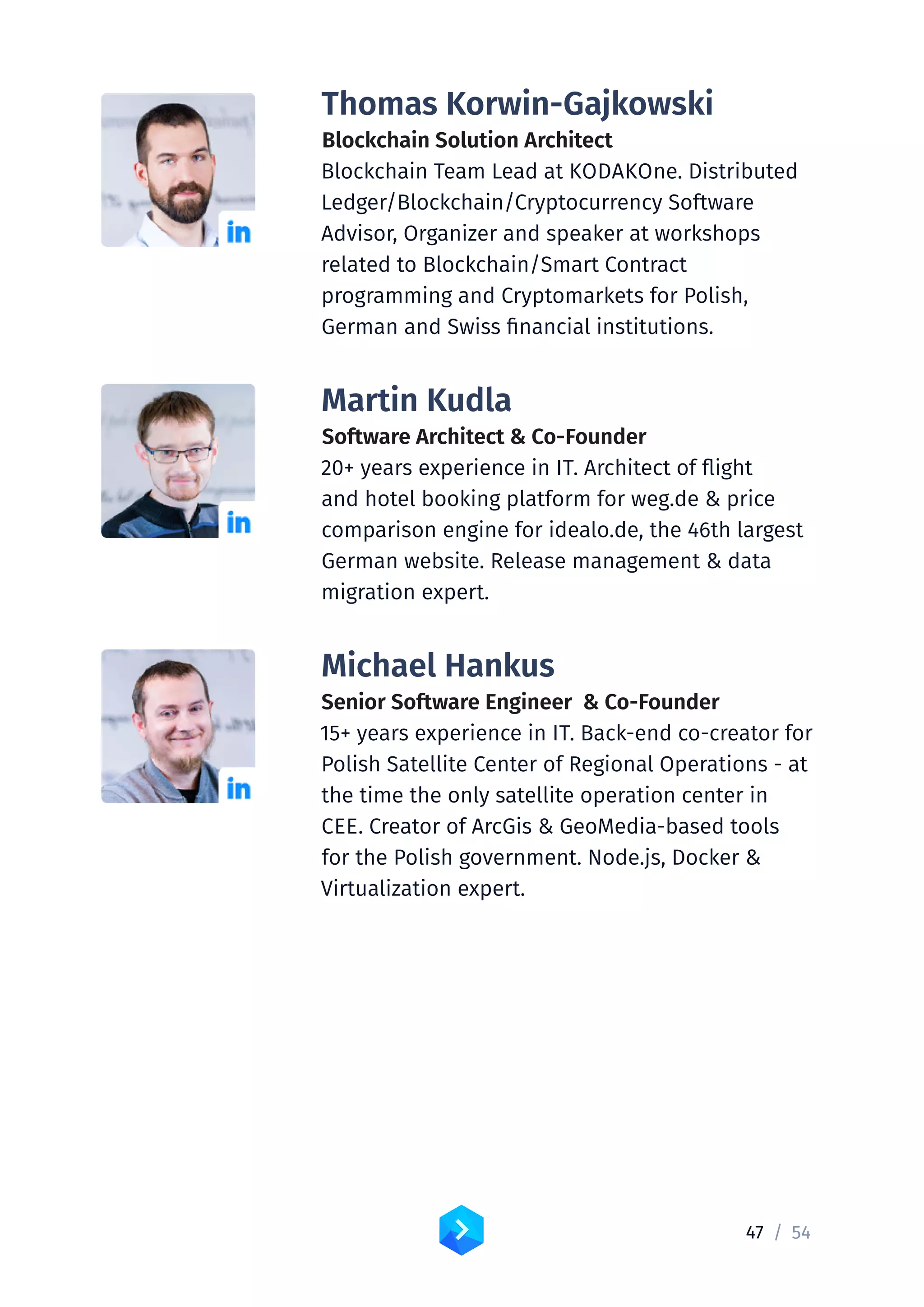47 /	54
Thomas Korwin-Gajkowski
Blockchain Solution Architect
Blockchain Team Lead at KODAKOne. Distributed
Ledger/Blockchain/Cryptocurrency Software
Advisor, Organizer and speaker at workshops
related to Blockchain/Smart Contract
programming and Cryptomarkets for Polish,
German and Swiss financial institutions.
Martin Kudla
Software Architect  Co-Founder
20+ years experience in IT. Architect of flight
and hotel booking platform for weg.de  price
comparison engine for idealo.de, the 46th largest
German website. Release management  data
migration expert.
Michael Hankus
Senior Software Engineer  Co-Founder
15+ years experience in IT. Back-end co-creator for
Polish Satellite Center of Regional Operations - at
the time the only satellite operation center in
CEE. Creator of ArcGis  GeoMedia-based tools
for the Polish government. Node.js, Docker 
Virtualization expert.
 