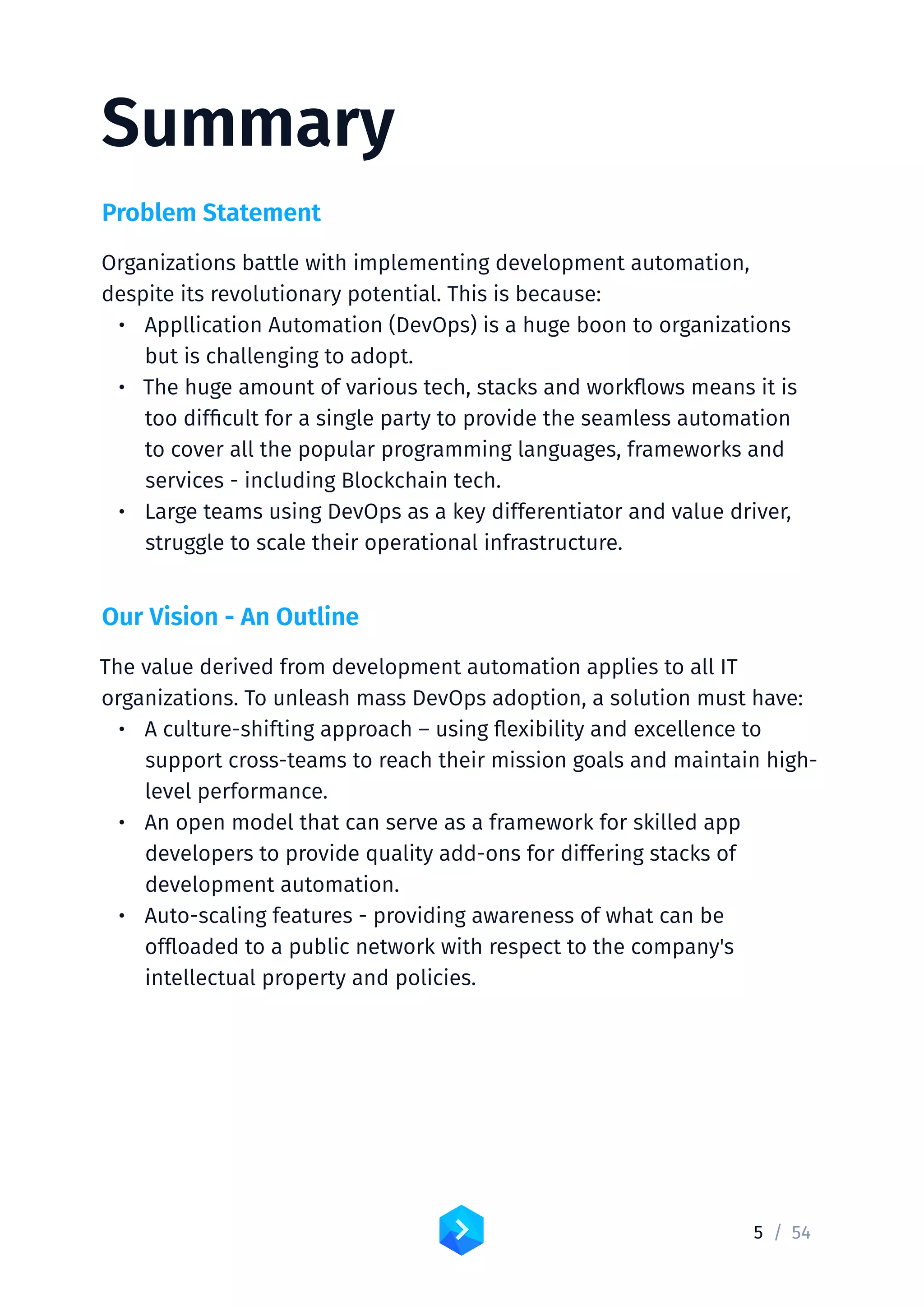 5 /	54
Summary
Problem Statement
Organizations battle with implementing development automation,
despite its revolutionary potential. This is because:
•	 Appllication Automation (DevOps) is a huge boon to organizations
but is challenging to adopt.
•	 The huge amount of various tech, stacks and workflows means it is
too difficult for a single party to provide the seamless automation
to cover all the popular programming languages, frameworks and
services - including Blockchain tech.
•	 Large teams using DevOps as a key differentiator and value driver,
struggle to scale their operational infrastructure.
Our Vision - An Outline
The value derived from development automation applies to all IT
organizations. To unleash mass DevOps adoption, a solution must have:
•	 A culture-shifting approach – using flexibility and excellence to
support cross-teams to reach their mission goals and maintain high-
level performance.
•	 An open model that can serve as a framework for skilled app
developers to provide quality add-ons for differing stacks of
development automation.
•	 Auto-scaling features - providing awareness of what can be
offloaded to a public network with respect to the company's
intellectual property and policies.
 
