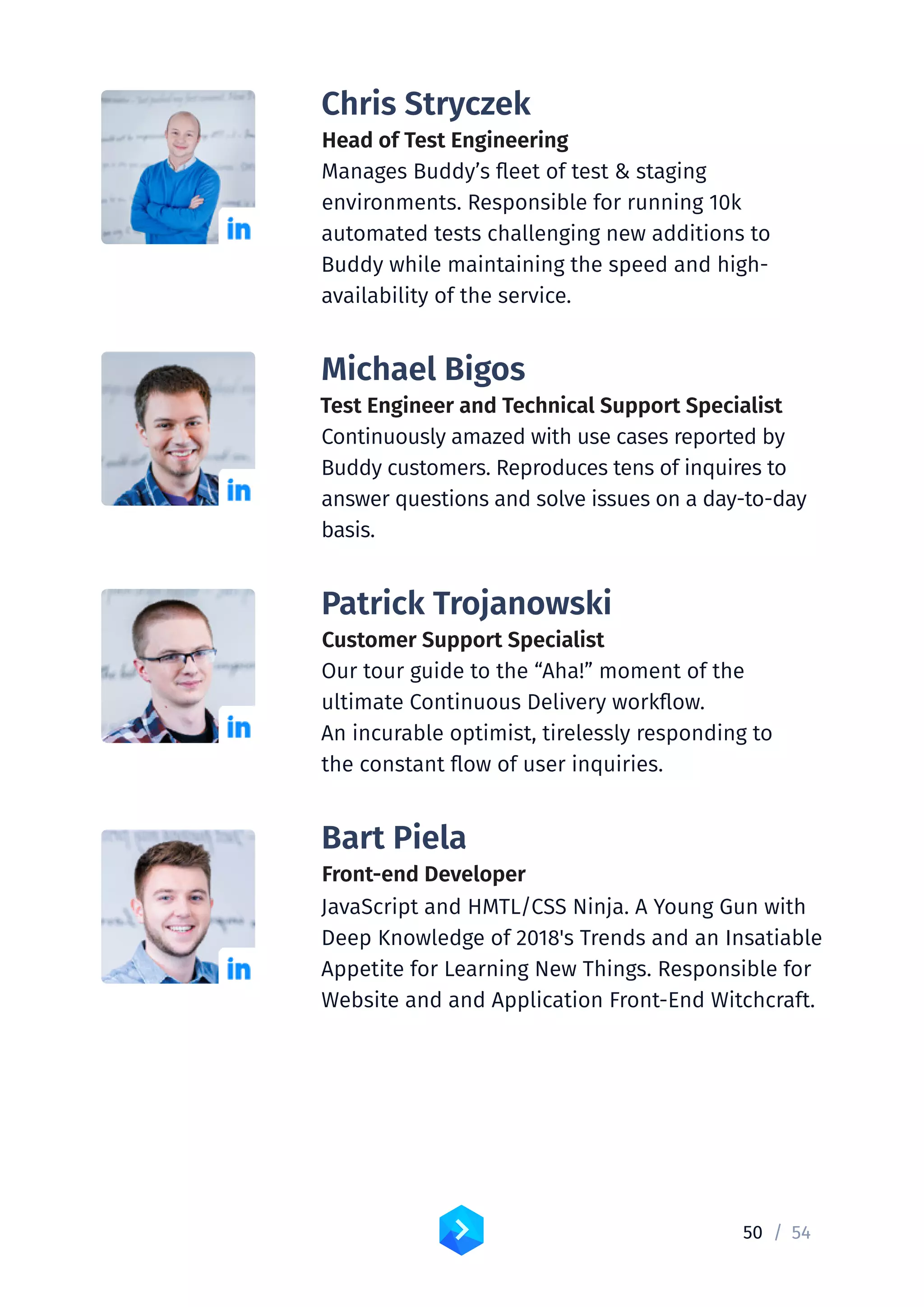 50 /	54
Chris Stryczek
Head of Test Engineering
Manages Buddy’s fleet of test  staging
environments. Responsible for running 10k
automated tests challenging new additions to
Buddy while maintaining the speed and high-
availability of the service.
Michael Bigos
Test Engineer and Technical Support Specialist
Continuously amazed with use cases reported by
Buddy customers. Reproduces tens of inquires to
answer questions and solve issues on a day-to-day
basis.
Patrick Trojanowski
Customer Support Specialist
Our tour guide to the “Aha!” moment of the
ultimate Continuous Delivery workflow.
An incurable optimist, tirelessly responding to
the constant flow of user inquiries.
Bart Piela
Front-end Developer
JavaScript and HMTL/CSS Ninja. A Young Gun with
Deep Knowledge of 2018's Trends and an Insatiable
Appetite for Learning New Things. Responsible for
Website and and Application Front-End Witchcraft.
 