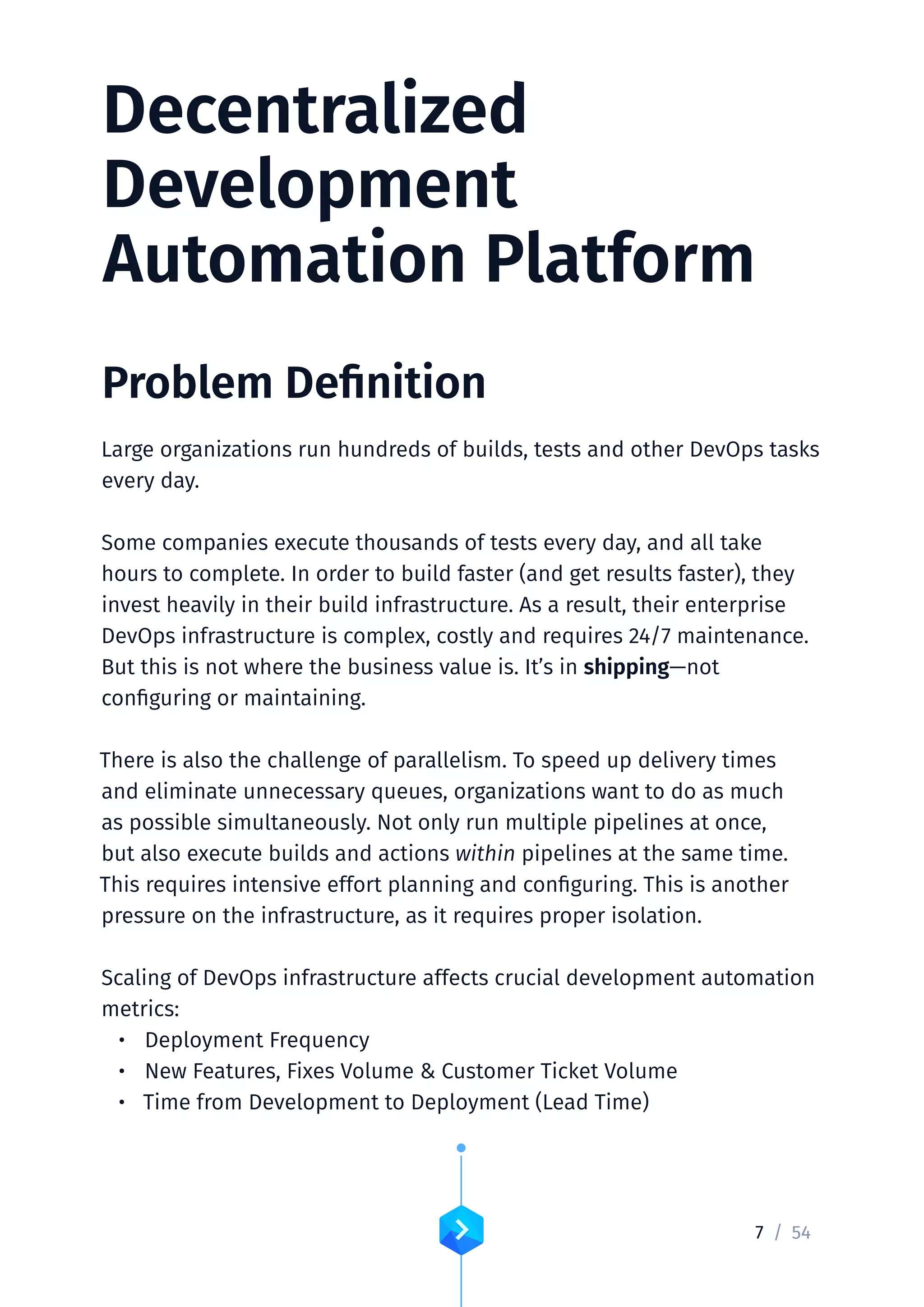 7 /	54
Decentralized
Development
Automation Platform
Problem Definition
Large organizations run hundreds of builds, tests and other DevOps tasks
every day.
Some companies execute thousands of tests every day, and all take
hours to complete. In order to build faster (and get results faster), they
invest heavily in their build infrastructure. As a result, their enterprise
DevOps infrastructure is complex, costly and requires 24/7 maintenance.
But this is not where the business value is. It’s in shipping—not
configuring or maintaining.
There is also the challenge of parallelism. To speed up delivery times
and eliminate unnecessary queues, organizations want to do as much
as possible simultaneously. Not only run multiple pipelines at once,
but also execute builds and actions within pipelines at the same time.
This requires intensive effort planning and configuring. This is another
pressure on the infrastructure, as it requires proper isolation.
Scaling of DevOps infrastructure affects crucial development automation
metrics:
•	 Deployment Frequency
•	 New Features, Fixes Volume  Customer Ticket Volume
•	 Time from Development to Deployment (Lead Time)
 