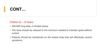 CONT…
Children (5 – 12 Years)
• 200-800 mcg daily, in divided doses.
• The dose should be reduced to the minimum needed to maintain good asthma
control.
• Patients should be maintained on the lowest dose that will effectively control
symptoms.
 