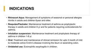 INDICATIONS
• Rhinocort Aqua: Management of symptoms of seasonal or personal allergies
rhinitis in adults and children 6year and older.
• Respules/Flexhaler: Maintenance treatment of asthma as prophylactic
therapy in adults and children 6 yr and for patients requiring corticosteroids for
asthma.
• Inhalation suspension: Maintenance treatment and prophylaxis therapy of
asthma in children 1-8 yr.
• Oral: Treatment and maintenance of clinical remission for upto 3 month of mild
to moderate active Crohn’s disease involving the ileum or ascending colon.
• Unlabeled use: Eosinophilic esophagitis in children.
 