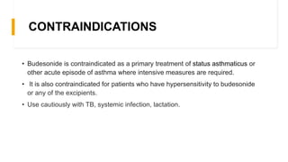 CONTRAINDICATIONS
• Budesonide is contraindicated as a primary treatment of status asthmaticus or
other acute episode of asthma where intensive measures are required.
• It is also contraindicated for patients who have hypersensitivity to budesonide
or any of the excipients.
• Use cautiously with TB, systemic infection, lactation.
 