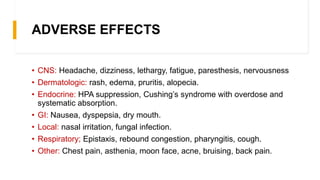 ADVERSE EFFECTS
• CNS: Headache, dizziness, lethargy, fatigue, paresthesis, nervousness
• Dermatologic: rash, edema, pruritis, alopecia.
• Endocrine: HPA suppression, Cushing’s syndrome with overdose and
systematic absorption.
• GI: Nausea, dyspepsia, dry mouth.
• Local: nasal irritation, fungal infection.
• Respiratory; Epistaxis, rebound congestion, pharyngitis, cough.
• Other: Chest pain, asthenia, moon face, acne, bruising, back pain.
 