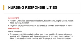 NURSING RESPONSIBILITIES
Assessment
• History: Untreated local nasal infections, nasal trauma, septal ulcers, recent
nasal surgery, lactation
• Physical: BP, P, auscultation; R, adventitious sounds; examination of nares
Interventions
Nasal inhalation
• Prime pump eight times before first use. If not used for 2 consecutive days,
reprime with 1 spray or until fine mist appears. If not used for more than 14
days, rinse applicator and reprime with 2 sprays or until fine mist appears.
 