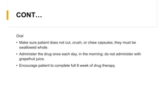 CONT…
Oral
• Make sure patient does not cut, crush, or chew capsules; they must be
swallowed whole.
• Administer the drug once each day, in the morning; do not administer with
grapefruit juice.
• Encourage patient to complete full 8 week of drug therapy.
 