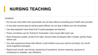 NURSING TEACHING
Inhalation
• Do not use more often than prescribed; do not stop without consulting your health care provider.
• It may take several days to achieve good effects; do not stop if effects are not immediate.
• Use decongestant nose drops first if nasal passages are blocked.
• Prime unit before use for Pulmicort Turbuhaler; rinse mouth after each use.
• Store Respules upright, protect from light; discard open envelopes after 2 weeks; gently shake
before use.
• You may experience these side effects: Local irritation (use your device correctly), dry mouth
(suck sugarless lozenges).
• Report sore mouth, sore throat, worsening of symptoms, severe sneezing, exposure to
chickenpox or measles, eye infections.
 