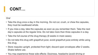 CONT…
Oral
• Take the drug once a day in the morning. Do not cut, crush, or chew the capsules,
they must be swallowed whole.
• If you miss a day, take the capsules as soon as you remember them. Take the next
day’s capsules at the regular time. Do not take more than three capsules in a day.
• Take the full course of the drug therapy (8 weeks in most cases).
• Do not take this drug with grapefruit juice; avoid grapefruit juice entirely while using
this drug.
• Store respules upright, protected from light; discard open envelopes after 2 weeks.
Shake before use.
• You may experience these side effects: Dizziness, headache (avoid driving or
 