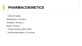 PHARMACOKINETICS
• Onset of action:
Nebulization: 2–8 days;
Inhalation: 24 hours;
Nasal: 10 hours
• Protein binding: 85% to 90%
• Half-life elimination: 2–3.6 hours
 