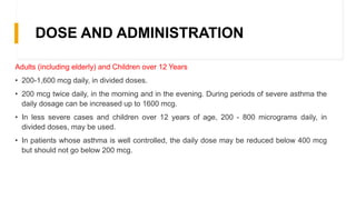DOSE AND ADMINISTRATION
Adults (including elderly) and Children over 12 Years
• 200-1,600 mcg daily, in divided doses.
• 200 mcg twice daily, in the morning and in the evening. During periods of severe asthma the
daily dosage can be increased up to 1600 mcg.
• In less severe cases and children over 12 years of age, 200 - 800 micrograms daily, in
divided doses, may be used.
• In patients whose asthma is well controlled, the daily dose may be reduced below 400 mcg
but should not go below 200 mcg.
 