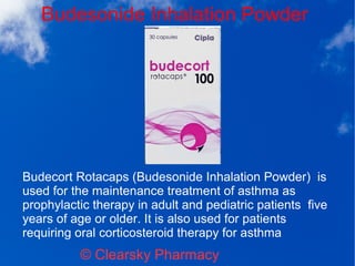 Budesonide Inhalation Powder
© Clearsky Pharmacy
Budecort Rotacaps (Budesonide Inhalation Powder) is
used for the maintenance treatment of asthma as
prophylactic therapy in adult and pediatric patients five
years of age or older. It is also used for patients
requiring oral corticosteroid therapy for asthma
 