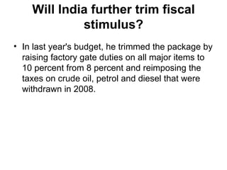 Will India further trim fiscal stimulus? In last year's budget, he trimmed the package by raising factory gate duties on all major items to 10 percent from 8 percent and reimposing the taxes on crude oil, petrol and diesel that were withdrawn in 2008. 