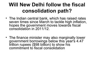 Will New Delhi follow the fiscal consolidation path? The Indian central bank, which has raised rates seven times since March to tackle high inflation, hopes the government moves towards fiscal consolidation in 2011/12. The finance minister may also marginally lower government borrowings below this year's 4.47 trillion rupees ($98 billion) to show his commitment to fiscal consolidation 