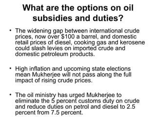 What are the options on oil subsidies and duties? The widening gap between international crude prices, now over $100 a barrel, and domestic retail prices of diesel, cooking gas and kerosene could slash levies on imported crude and domestic petroleum products. High inflation and upcoming state elections mean Mukherjee will not pass along the full impact of rising crude prices. The oil ministry has urged Mukherjee to eliminate the 5 percent customs duty on crude and reduce duties on petrol and diesel to 2.5 percent from 7.5 percent. 