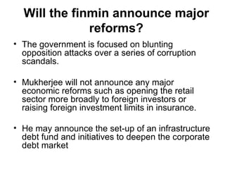 Will the finmin announce major reforms? The government is focused on blunting opposition attacks over a series of corruption scandals. Mukherjee will not announce any major economic reforms such as opening the retail sector more broadly to foreign investors or raising foreign investment limits in insurance. He may announce the set-up of an infrastructure debt fund and initiatives to deepen the corporate debt market   