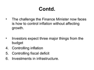 Contd. The challenge the Finance Minister now faces is how to control inflation without affecting growth.  Investors expect three major things from the budget  Controlling inflation Controlling fiscal deficit  Investments in infrastructure. 