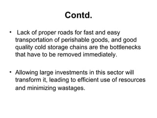 Contd. Lack of proper roads for fast and easy transportation of perishable goods, and good quality cold storage chains are the bottlenecks that have to be removed immediately.  Allowing large investments in this sector will transform it, leading to efficient use of resources and minimizing wastages.   