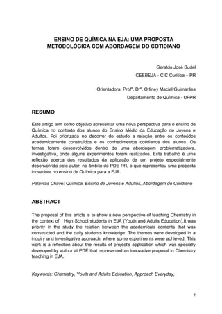 1
ENSINO DE QUÍMICA NA EJA: UMA PROPOSTA
METODOLÓGICA COM ABORDAGEM DO COTIDIANO
Geraldo José Budel
CEEBEJA - CIC Curitiba – PR
Orientadora: Profa
. Dra
. Orliney Maciel Guimarães
Departamento de Química - UFPR
RESUMO
Este artigo tem como objetivo apresentar uma nova perspectiva para o ensino de
Química no contexto dos alunos do Ensino Médio da Educação de Jovens e
Adultos. Foi priorizada no decorrer do estudo a relação entre os conteúdos
academicamente construídos e os conhecimentos cotidianos dos alunos. Os
temas foram desenvolvidos dentro de uma abordagem problematizadora,
investigativa, onde alguns experimentos foram realizados. Este trabalho é uma
reflexão acerca dos resultados da aplicação de um projeto especialmente
desenvolvido pelo autor, no âmbito do PDE-PR, o que representou uma proposta
inovadora no ensino de Química para a EJA.
Palavras Chave: Química, Ensino de Jovens e Adultos, Abordagem do Cotidiano
ABSTRACT
The proposal of this article is to show a new perspective of teaching Chemistry in
the context of High School students in EJA (Youth and Adults Education).It was
priority in the study the relation between the academicals contents that was
constructed and the daily students knowledge. The themes were developed in a
inquiry and investigative approach, where some experiments were achieved. This
work is a reflection about the results of project's application which was specially
developed by author at PDE that represented an innovative proposal in Chemistry
teaching in EJA.
Keywords: Chemistry, Youth and Adults Education, Approach Everyday,
 