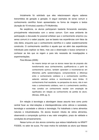 11
Inicialmente foi solicitado que eles relacionassem alguns saberes
transmitidos de geração a geração. A seguir exemplos de senso comum e
conhecimento científico foram apresentados na forma de imagens e textos
(duração de 10 minutos) usando a TV-Multimídia.
Na seqüência, os alunos participaram bastante fornecendo exemplos,
principalmente relacionados com o senso comum. Com esse ambiente de
participação e discussão foi possível enfatizar que o conhecimento empírico (ou
senso comum) é o saber popular, que se baseia nas experiências com fatos da
vida diária, enquanto que o conhecimento científico é o saber academicamente
construído. O conhecimento científico é aquele que vai além das experiências
individuais para explicar os fatos, mas usa a observação e busca comprovar e
conhecer as leis que os regem e para isto necessita de investigações e
experimentações.
Para Moraes (2008):
Ao mesmo tempo em que os alunos nesse tipo de proposta vão
transformando seus conhecimentos, qualificando-os a partir do
conhecimento químico, também aprendem a movimentar-se em
diferentes perfis epistemológicos, compreendendo a diferença
entre o conhecimento cotidiano e o conhecimento científico,
sabendo valorizar ambos e reconhecendo seus limites. O
conhecimento final resultante, na perspectiva do aluno, não é nem
mais o conhecimento cotidiano, nem é o conhecimento científico,
mas constitui um conhecimento escolar com ampliação de
significados em relação ao conhecimento de partida do aluno.
(Moraes, 2008, pg. 3).
Em relação à tecnologia a abordagem desse assunto teve como ponto
central focar as inter-relações e interdependências entre ciência e sociedade,
tecnologia e sociedade e ciência e tecnologia. Foi trabalhado o tema alimentos
naturais e industrializados. Os alunos levaram rótulos de vários alimentos,
observando a composição química e seu valor energético, prazo de validade e
condições de armazenamento.
Nessa turma um dos alunos comentou que estava trabalhando na KRAFT
FOODS, no setor de sucos. Por esse motivo foi solicitado ao aluno que falasse
 