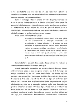12
como é seu trabalho e se tinha idéia de como os sucos eram produzidos e
conservados. Embora o aluno não tenha demonstrado entender completamente o
processo seu relato interessou aos colegas.
Falar de tecnologia utilizando o tema alimentos despertou interesse dos
alunos e suscitou diversas perguntas. A mesma motivação pode ser percebida
quando foi trabalhado sobre a variedade dos compostos químicos que constituem
os medicamentos. Nesse mesmo dia ainda foi possível discutir sobre a
importância do armazenamento correto de medicamentos e produtos de limpeza,
principalmente para as famílias que tem crianças em casa.
Desta forma, conforme Moraes (2008):
A produção do conhecimento científico, de um modo geral, ocorre
por um questionamento e ampliação reconstrutiva de
conhecimentos e teorias existentes e já aceitas por uma
comunidade de especialistas de uma área. Da mesma maneira na
escola a aprendizagem se dá por reconstrução e complexificação
do conhecimento que o aluno já traz para o contexto escolar,
processo que se inicia com questionamentos e culmina com
entendimentos ampliados dos temas questionados. (Moraes, 2008,
pg. 3).
Para trabalhar o conteúdo Propriedades físico-química dos materiais e
Transformações da matéria utilizou-se o tema água.
O ciclo da água foi apresentado aos alunos, evidenciando que o mesmo
está intimamente ligado ao ciclo energético terrestre, isto é, à distribuição da
energia proveniente do sol. Os alunos responderam, por escrito, algumas
questões e as mesmas foram discutidas e corrigidas. Para realizar o fechamento
do assunto foi feita uma apresentação do ciclo da água em multimídia com
duração de 10 minutos. Após a apresentação surgiram perguntas sobre a água,
relacionadas com seu uso e qualidade, partiu-se então para discussão das
questões ambientais e sociais relativas à água. Desse modo a abordagem de
temas químicos sociais não teve como base apenas a curiosidade, a discussão
ideológica, ou ainda, a simples discussão dos conceitos químicos relativos ao
tema água, mas buscou-se uma discussão crítica sobre os usos e abusos deste
 