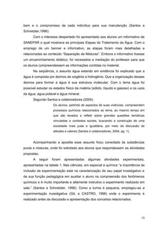 13
bem e o compromisso de cada indivíduo para sua manutenção (Santos e
Schnetzler,1996).
Com o interesse despertado foi apresentado aos alunos um informativo da
SANEPAR o qual mostrava as principais Etapas do Tratamento da Água. Com o
emprego de um banner e informativo, as etapas foram mais detalhadas e
relacionadas ao conteúdo “Separação de Misturas”. Embora o informativo tivesse
um encaminhamento didático, foi necessária a mediação do professor para que
os alunos compreendessem as informações contidas no material.
Na seqüência, o assunto água estando em evidência foi explicado que a
água é composta por átomos de oxigênio e hidrogênio. Que a organização desses
átomos para formar a água é sua estrutura molecular. Com o tema água foi
possível estudar os estados físico da matéria (sólido, líquido e gasoso) e os usos
da água, água potável e água mineral.
Segundo Santos e colaboradores (2004):
Os alunos, partindo de aspectos de suas vivências, compreendem
processos químicos relacionados ao tema, ao mesmo tempo em
que são levados a refletir sobre grandes questões temáticas
vinculadas a contextos sociais, buscando a construção de uma
sociedade mais justa e igualitária, por meio da discussão de
atitudes e valores (Santos e colaboradores, 2004, pg. 1).
Acompanhando a apostila esse assunto ficou conectado às substâncias
puras e misturas, onde foi solicitado aos alunos que respondessem as atividades
propostas.
A seguir foram apresentadas algumas atividades experimentais,
apresentadas na tabela 1. Nas ciências, em especial a química “a importância da
inclusão da experimentação está na caracterização de seu papel investigativo e
de sua função pedagógica em auxiliar o aluno na compreensão dos fenômenos
químicos e é muito importante e altamente instrutivo o experimento realizado em
sala.” (Santos e Schnetzler, 1996). Como a turma é pequena, empregou-se a
experimentação investigativa (GIL e CASTRO, 1996) onde o experimento é
realizado antes da discussão e apresentação dos conceitos relacionados.
 