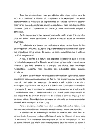 14
Esse tipo de abordagem teve por objetivo obter observações para dar
suporte à discussão, à análise, às indagações e às explicações. Os alunos
acompanharam a realização de experimentos de simples execução podendo
observar as fases das misturas e anotar os resultados. Esse tipo de experiência
colaborou para a compreensão da diferença entre substâncias simples e
compostas.
Dentro dessa perspectiva evidenciou-se a discussão ampla dos conceitos,
onde os alunos foram estimulados a pensar e discutir sobre os conteúdos
envolvidos.
Foi solicitado aos alunos que realizassem leitura de um texto do livro
didático público (PARANÁ, 2006) e a seguir foram feitos questionamentos sobre o
que entenderam com a leitura. Os alunos, em geral, comentaram que o texto era
de difícil compreensão.
A fala, a escrita e a leitura são aspectos indissolúveis para o debate
conceitual dos experimentos. Durante as atividades experimental proposta nesse
material o que ficou evidente foi a atenção dos alunos. Essa abordagem
metodológica despertou mais interesse nos educandos pelos assuntos
abordados.
Os alunos quando falam ou escrevem não transmitem significados, nem os
significados estão contidos nos sons da fala ou nos sinais impressos da escrita,
mas são produzidos em processos interpretativos pelo sujeito que recebe a
mensagem, o que ouve a fala e o que lê o texto escrito. A interpretação sempre é
dependente do conhecimento e das teorias que o sujeito construiu anteriormente.
O conhecimento mais ou menos elaborado que um estudante construiu está em
sua capacidade de produzir diversidade de sentidos a partir da linguagem que
consegue utilizar. Saber Química é ser capaz de interpretar de forma apropriada o
discurso da Química (MACHADO, 2004).
Para os alunos que muitas vezes vêm cansados de trabalhos noturnos, por
exemplo, somente aulas com atividades variadas podem manter sua atenção.
A necessidade de metodologias alternativas também ficou bem nítida na
apresentação do assunto modelos atômicos, através da utilização de uma caixa
de sapatos fechada, contendo vários objetos e através da manipulação da caixa
os alunos tiveram que inferir sobre o que poderia estar no interior da caixa. A
 