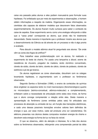 15
caixa era passada pelos alunos e eles podiam manuseá-la para formular suas
hipóteses. Foi enfatizado que por meio de experimentos e observações, o homem
obtém informações a respeito da matéria. Organizando essas informações, os
cientistas são capazes de elaborar modelos que descrevem fatos observados
experimentalmente. Os alunos ficaram muito curiosos para saber o conteúdo da
caixa de sapatos. Esse experimento serviu como uma analogia reforçando a idéia
que a “caixa preta” corresponde ao átomo, que ainda não foi totalmente
desvendado. Desta maneira é importante que o professor mostre aos alunos que
o desenvolvimento da Ciência se dá através de um processo e não é algo pronto
e acabado.
Para discutir o modelo atômico atual foi perguntado aos alunos: “De onde
vêm as cores dos fogos de artifício?”
Para trabalhar essa problematização com os alunos, foi realizado o
experimento do teste da chama. Foi usada uma lamparina a álcool, arame de
resistência de chuveiro, pregador de madeira, ácido clorídrico concentrado,
cloreto de sódio, cloreto de bário, cloreto de cálcio, cloreto de potássio, cloreto de
estrôncio e pó de giz branco.
Os alunos registraram as cores observadas, discutiram com os colegas
levantando hipóteses, e argumentando com o professor os fenômenos
observados.
Segundo Santos e Schnetzler (1996), o ensino de conteúdos de química
deve englobar os aspectos tanto no nível macroscópico (fenomenológico) quanto
no microscópico (teórico-conceitual, atômico-molecular) e complementando,
enfatizam sobre a necessidade de articulação entre estes dois níveis, de forma
que o aluno consiga compreender a relação entre eles. Desta maneira a
apresentação do fenômeno (cores emitidas pelos sais) foi articulada aos
processos de absorção ou emissão de luz, em função das transições eletrônicas,
e cada uma dessas possíveis transições envolve valores bem definidos de
energia e que, por esse motivo, cada sal produzia uma cor característica. Os
elétrons presentes nos átomos destes compostos recebem energia da chama e
devolvem esta energia na forma de luz na faixa do visível.
O que se observou, além da atenção e interesse, foi a fala dos alunos
sobre os fenômenos observados, reforçando uma compreensão parcial da idéia
 