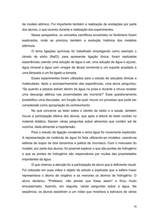 16
de modelo atômico. Foi importante também a realização de anotações por parte
dos alunos, o que ocorreu durante a realização dos experimentos.
Nessa perspectiva, os conceitos científicos envolvidos no fenômeno foram
explorados, onde se priorizou também a evolução histórica dos modelos
atômicos.
O tema ligações químicas foi trabalhado empregando como exemplo o
cloreto de sódio (NaCl), para apresentar ligação iônica, foram realizadas
experiências usando uma solução de água e sal, uma solução de água e açúcar,
água mineral e água com vinagre de álcool comercial e um suporte acoplado a
uma lâmpada a um fio ligado a tomada.
Esses experimentos foram utilizados para o estudo de soluções iônicas e
moleculares. Após o acompanhamento das experiências, uma aluna perguntou:
“Se quando a pessoa estiver dentro da água na praia e durante a chuva receber
uma descarga elétrica nas proximidades ela morreria?” Esse questionamento
possibilitou uma discussão, em função da qual, houve um processo que pode ser
considerado como apropriação do conhecimento.
No que concerne ao texto sobre o cloreto de sódio e a saúde, também
houve a participação efetiva dos alunos, que após a leitura do texto contido no
material didático, fizeram várias perguntas sobre alimentos que contém sal de
cozinha, dieta alimentar e hipertensão.
Para o estudo da ligação covalente o tema água foi novamente explorado.
A representação da molécula de água foi feita utilizando-se modelos, usando-se
esferas de isopor de dois tamanhos e palitos de churrasco. Com o manuseio do
modelo, por parte dos alunos, foi possível explicar o que são pontes de hidrogênio
e que as pontes de hidrogênio são responsáveis por muitas das propriedades
importantes da água.
O que chamou a atenção foi a participação do aluno que é deficiente visual.
Foi colocado em suas mãos o objeto de estudo e explicado que a esfera maior
representava o átomo de oxigênio e as menores os átomos de hidrogênio. O
aluno declarou; “Professor, não pensei que fosse assim” e ficou muito
entusiasmado, fazendo, em seguida, várias perguntas sobre a água. Na
seqüência, os alunos assistiram a um vídeo que mostrava a estrutura de várias
 