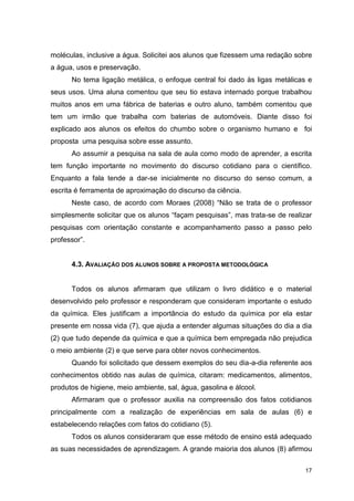 17
moléculas, inclusive a água. Solicitei aos alunos que fizessem uma redação sobre
a água, usos e preservação.
No tema ligação metálica, o enfoque central foi dado às ligas metálicas e
seus usos. Uma aluna comentou que seu tio estava internado porque trabalhou
muitos anos em uma fábrica de baterias e outro aluno, também comentou que
tem um irmão que trabalha com baterias de automóveis. Diante disso foi
explicado aos alunos os efeitos do chumbo sobre o organismo humano e foi
proposta uma pesquisa sobre esse assunto.
Ao assumir a pesquisa na sala de aula como modo de aprender, a escrita
tem função importante no movimento do discurso cotidiano para o científico.
Enquanto a fala tende a dar-se inicialmente no discurso do senso comum, a
escrita é ferramenta de aproximação do discurso da ciência.
Neste caso, de acordo com Moraes (2008) “Não se trata de o professor
simplesmente solicitar que os alunos “façam pesquisas”, mas trata-se de realizar
pesquisas com orientação constante e acompanhamento passo a passo pelo
professor”.
4.3. AVALIAÇÃO DOS ALUNOS SOBRE A PROPOSTA METODOLÓGICA
Todos os alunos afirmaram que utilizam o livro didático e o material
desenvolvido pelo professor e responderam que consideram importante o estudo
da química. Eles justificam a importância do estudo da química por ela estar
presente em nossa vida (7), que ajuda a entender algumas situações do dia a dia
(2) que tudo depende da química e que a química bem empregada não prejudica
o meio ambiente (2) e que serve para obter novos conhecimentos.
Quando foi solicitado que dessem exemplos do seu dia-a-dia referente aos
conhecimentos obtido nas aulas de química, citaram: medicamentos, alimentos,
produtos de higiene, meio ambiente, sal, água, gasolina e álcool.
Afirmaram que o professor auxilia na compreensão dos fatos cotidianos
principalmente com a realização de experiências em sala de aulas (6) e
estabelecendo relações com fatos do cotidiano (5).
Todos os alunos consideraram que esse método de ensino está adequado
as suas necessidades de aprendizagem. A grande maioria dos alunos (8) afirmou
 