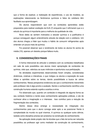 18
que a forma de explicar, a realização de experiências, o uso de modelos, as
explicações relacionando os fenômenos químicos e fatos do cotidiano têm
facilitado sua aprendizagem.
Os alunos responderam que com os conteúdos aprendidos estão
preparados para realizar avaliação da EJA (7) enquanto que 3 afirmaram que a o
estudo da química é importante para a melhoria da qualidade de vida.
Nove deles se sentem motivados a estudar química e a justificativa é
porque conseguem algum entendimento através da relação com o cotidiano. Um
dos alunos chegou a falar que mudou o hábito de consumir refrigerantes após
entender um pouco mais de química.
Foi possível observar que o rendimento de todos os alunos foi acima da
média (10), apenas um desistiu porque faltava muito.
5. CONSIDERAÇÕES FINAIS
A forma intencional de articular o cotidiano com os conteúdos trabalhados
em sala de aula possibilitou aos alunos maior apropriação de conteúdos de
química, visto que, valorizou as suas vivências e oportunizou sua participação.
As atividades experimentais desenvolvidas foram simples, consideradas
dinâmicas, criativas e interativas, o que instigou os alunos a exposição de suas
idéias e opiniões sobre os temas, dando possibilidade a busca de vários
conhecimentos. Nessa perspectiva evidenciou-se que o conhecimento transmitido
pelo professor não é algo pronto e acabado. Sendo o conhecimento científico uma
construção humana estando sujeita a acertos e erros.
Foi observado que, quando um conteúdo é integrado de alguma forma ao
seu contexto histórico e tendo esse conhecimento aplicações práticas, o ato de
conhecer ativa a imaginação e o interesse. Isso contribui para a redução da
fragmentação dos conteúdos.
Dentro dessa ótica emerge a necessidade de integração dos
conhecimentos para que o aluno consiga estar apto a se posicionar frente à
complexidade do mundo no qual vivemos. A química ou qualquer outra ciência,
isolada como disciplina precisa ser produtiva na construção do conhecimento.
Na aplicação deste projeto não há dúvidas que o fato da turma ser reduzida
possibilitou ao professor agir como mediador da construção do conhecimento,
 