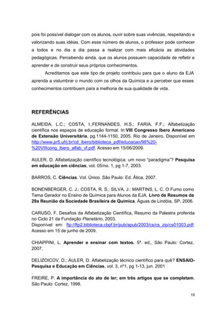 19
pois foi possível dialogar com os alunos, ouvir sobre suas vivências, respeitando e
valorizando suas idéias. Com esse número de alunos, o professor pode conhecer
a todos e no dia a dia passa a realizar com mais eficácia as atividades
pedagógicas. Percebendo ainda, que os alunos possuem capacidade de refletir e
aprender e de construir seus próprios conhecimentos.
Acreditamos que este tipo de projeto contribuiu para que o aluno da EJA
aprenda a vislumbrar o mundo com os olhos da Química e a perceber que esses
conhecimentos contribuem para a melhoria de sua qualidade de vida.
REFERÊNCIAS
ALMEIDA, L.C.; COSTA, I.;FERNANDES, H.S.; FARIA, F.F.; Alfabetização
científica nos espaços de educação formal. In:VIII Congresso Ibero Americano
de Extensão Universitária, pg.1144-1150, 2005. Rio de Janeiro. Disponível em
http://www.pr5.ufrj.br/cd_ibero/biblioteca_pdf/educacao/98%20-
%20VIIIcong_ibero_alfab_vf.pdf. Acesso em 15/06/2009.
AULER, D. Alfabetização científico tecnológica: um novo “paradigma”? Pesquisa
em educação em ciências, vol. 05/no. 1, pg 1-7, 2003.
BARROS, C. Ciências. Vol. Único. São Paulo: Ed. Ática, 2007.
BONENBERGER, C. J.; COSTA, R. S.; SILVA, J.: MARTINS, L. C. O Fumo como
Tema Gerador no Ensino de Química para Alunos da EJA. Livro de Resumos da
29a Reunião da Sociedade Brasileira de Química. Águas de Lindóia, SP, 2006.
CARUSO, F. Desafios da Alfabetização Científica, Resumo da Palestra proferida
no Ciclo 21 da Fundação Planetário, 2003.
Disponível em: ftp://ftp2.biblioteca.cbpf.br/pub/apub/2003/cs/cs_zip/cs01003.pdf.
Acesso em 15 de junho de 2009.
CHIAPPINI, L. Aprender e ensinar com textos. 5ª. ed., São Paulo: Cortez,
2007.
DELIZOICOV, D.; AULER, D. Alfabetização técnico científico para quê? ENSAIO-
Pesquisa e Educação em Ciências, vol. 3, nº1, pg 1-13, jun. 2001
.
FREIRE, P. A importância do ato de ler; em três artigos que se completam.
São Paulo: Cortez, 1998.
 