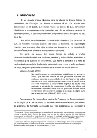 2
1. INTRODUÇÃO
É um desafio ensinar Química para os alunos do Ensino Médio na
modalidade de Educação de Jovens e Adultos (EJA). De acordo com
Bonenberger et al. (2006, p.1) muitas vezes os alunos da EJA apresentam
dificuldades e conseqüentemente frustrações por não se acharem capazes de
aprender química, e, por não perceberem a importância dessa disciplina no seu
dia a dia.
Em minha experiência como docente tenho observado que os alunos de
EJA se mostram receosos quando vão iniciar a disciplina. Na organização
coletiva1
nos primeiros dias eles mostram-se inseguros e, na organização
individual2
costumam protelar a matrícula nessa disciplina.
Em geral, os alunos têm pouco tempo de estudo e muitas
responsabilidades financeiras e familiares, sendo a grande maioria trabalhadora e
responsável pelo sustento de sua família. Sua rotina é cansativa e a falta de
motivação desses estudantes também está relacionada com o grande sentimento
de culpa, vergonha por não ter concluído seus estudos na época oportuna.
Segundo Peluso (2003):
Se considerarmos as características psicológicas do educando
adulto, que traz uma história de vida geralmente marcada pela
exclusão, veremos a necessidade de se conhecerem as razões
que, de certa forma, dificultam o seu aprendizado. Esta dificuldade
não está relacionada à incapacidade cognitiva do adulto. Pelo
contrário, a sensação de incapacidade trazida pelo aluno está
relacionada a um componente cultural que rotula os mais velhos
como inaptos a freqüentarem a escola e que culpa o próprio aluno
por ter evadido dela. (PELUSO, 2003, p.43).
Esta pesquisa foi desenvolvida dentro do Programa de Desenvolvimento
da Educação (PDE) da Secretaria do Estado da Educação do Paraná, um modelo
de programa de formação continuada que visa proporcionar ao professor o
1
Organização Coletiva: programada pela escola e oferecida aos educandos por meio de um cronograma que
estipula o período, dias e horário das aulas, com previsão de início e término de cada disciplina,
oportunizando ao educando a integralização do currículo. A mediação pedagógica ocorre priorizando o
encaminhamento dos conteúdos de forma coletiva, na relação professor-educandos (PARANA, 2005).
2
Organização individual: programada pela escola e oferecida aos educandos por meio de um cronograma
que estipula o período, dias e horário das aulas, contemplando mais intensamente a relação pedagógica
personalizada e o ritmo próprio do educando (PARANA, 2005).
 